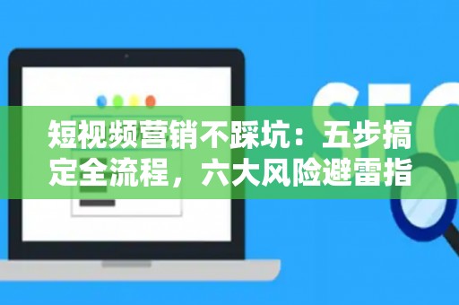 短视频营销不踩坑：五步搞定全流程，六大风险避雷指南