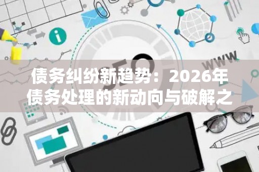 债务纠纷新趋势：2026年债务处理的新动向与破解之道