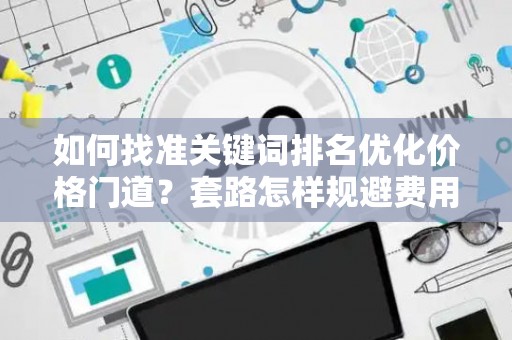 如何找准关键词排名优化价格门道？套路怎样规避费用陷阱？