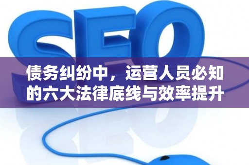 债务纠纷中，运营人员必知的六大法律底线与效率提升术