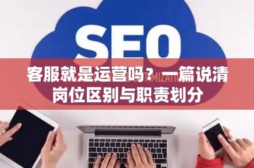 客服就是运营吗?一篇说清岗位区别与职责划分 客服就是运营吗?一篇说清岗位区别与职责划分