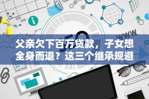 父亲欠下百万贷款,子女想全身而退?这三个继承规避技巧真能不背锅? 父亲欠下百万贷款,子女想全身而退?这三个继承规避技巧真能不背锅?