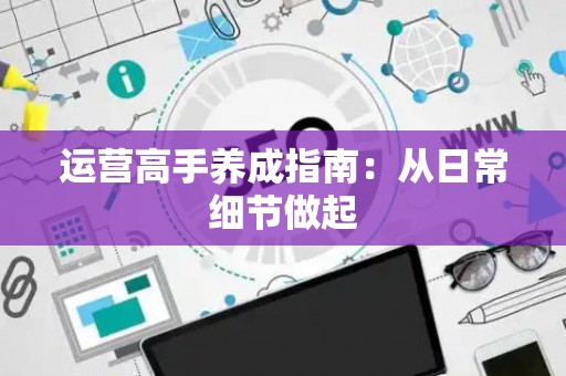 运营高手养成指南：从日常细节做起